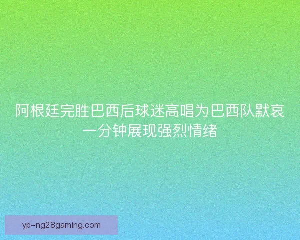 阿根廷完胜巴西后球迷高唱为巴西队默哀一分钟展现强烈情绪 阿根廷完胜巴西后球迷高唱为巴西队默哀一分钟展现强烈情绪