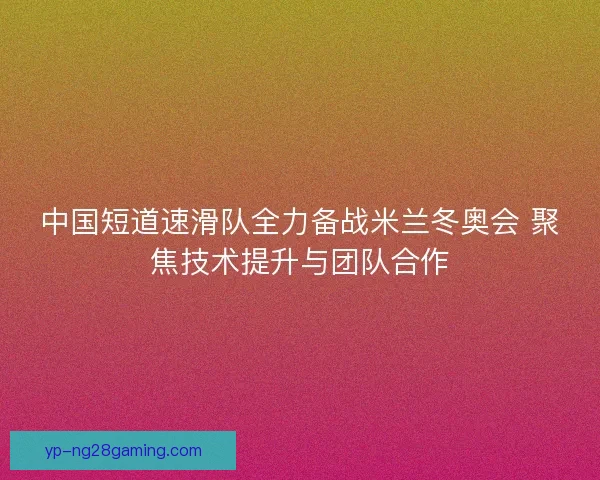 中国短道速滑队全力备战米兰冬奥会 聚焦技术提升与团队合作