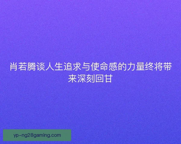 肖若腾谈人生追求与使命感的力量终将带来深刻回甘 肖若腾谈人生追求与使命感的力量终将带来深刻回甘