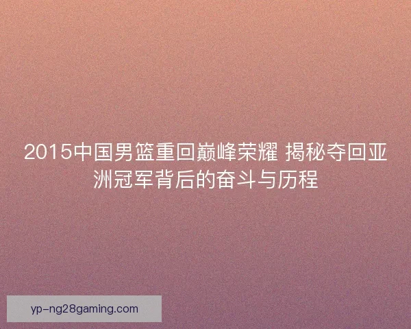 2015中国男篮重回巅峰荣耀 揭秘夺回亚洲冠军背后的奋斗与历程