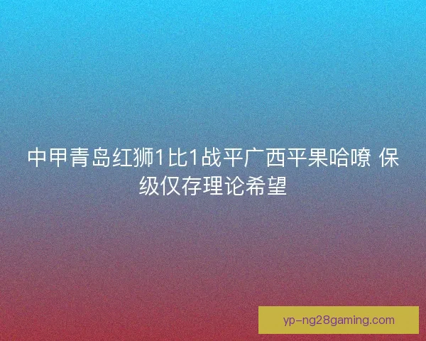 中甲青岛红狮1比1战平广西平果哈嘹 保级仅存理论希望
