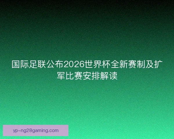 国际足联公布2026世界杯全新赛制及扩军比赛安排解读