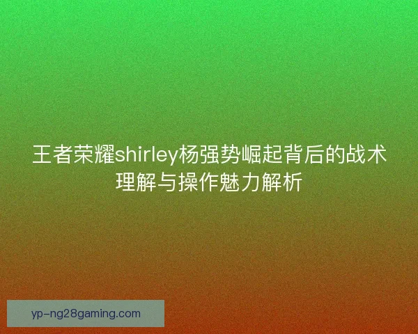 王者荣耀shirley杨强势崛起背后的战术理解与操作魅力解析