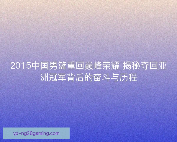 2015中国男篮重回巅峰荣耀 揭秘夺回亚洲冠军背后的奋斗与历程