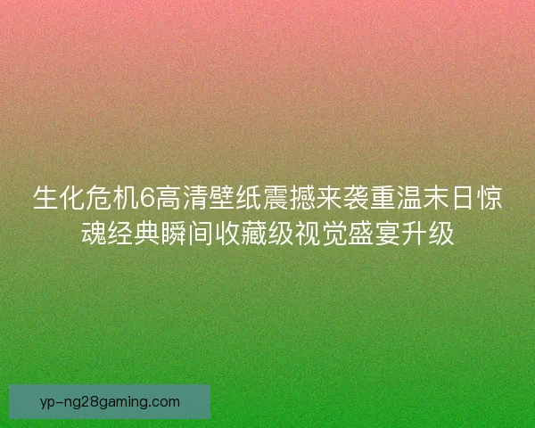 生化危机6高清壁纸震撼来袭重温末日惊魂经典瞬间收藏级视觉盛宴升级