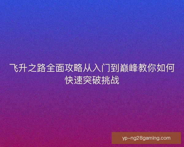 飞升之路全面攻略从入门到巅峰教你如何快速突破挑战