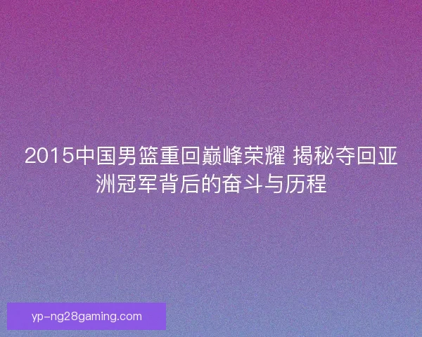 2015中国男篮重回巅峰荣耀 揭秘夺回亚洲冠军背后的奋斗与历程 2015中国男篮重回巅峰荣耀 揭秘夺回亚洲冠军背后的奋斗与历程