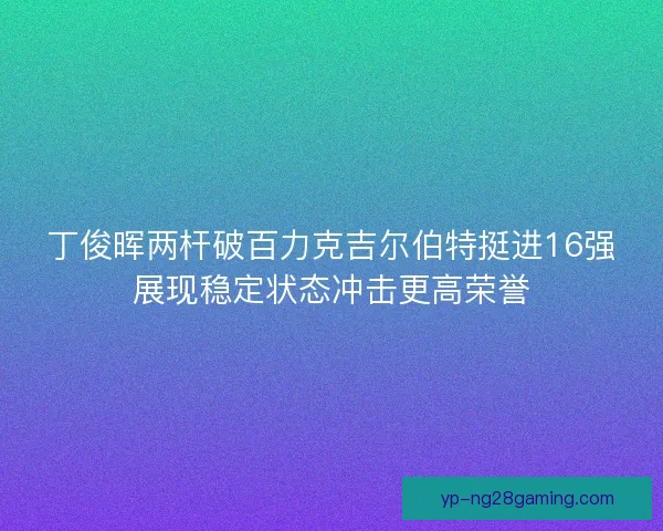 丁俊晖两杆破百力克吉尔伯特挺进16强展现稳定状态冲击更高荣誉 丁俊晖两杆破百力克吉尔伯特挺进16强展现稳定状态冲击更高荣誉