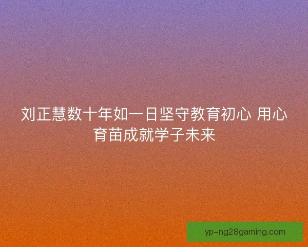刘正慧数十年如一日坚守教育初心 用心育苗成就学子未来 刘正慧数十年如一日坚守教育初心 用心育苗成就学子未来