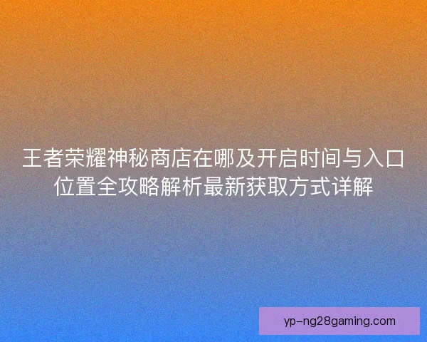 王者荣耀神秘商店在哪及开启时间与入口位置全攻略解析最新获取方式详解