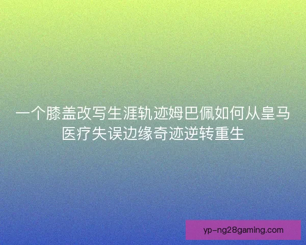 一个膝盖改写生涯轨迹姆巴佩如何从皇马医疗失误边缘奇迹逆转重生 一个膝盖改写生涯轨迹姆巴佩如何从皇马医疗失误边缘奇迹逆转重生