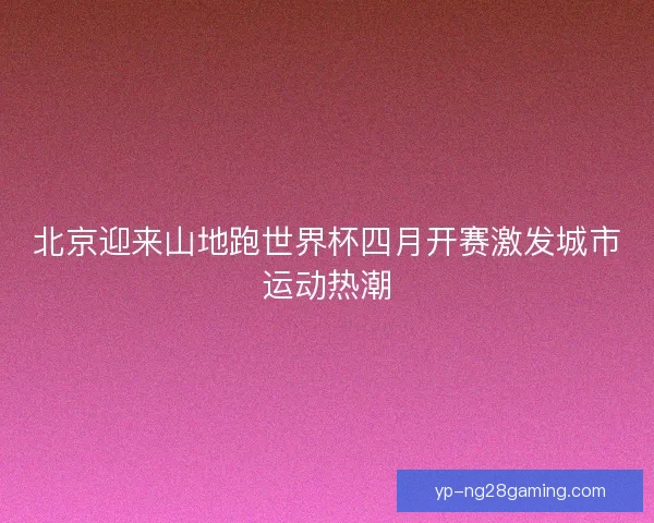 北京迎来山地跑世界杯四月开赛激发城市运动热潮 北京迎来山地跑世界杯四月开赛激发城市运动热潮