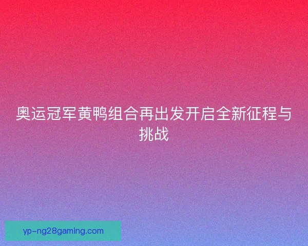 奥运冠军黄鸭组合再出发开启全新征程与挑战 奥运冠军黄鸭组合再出发开启全新征程与挑战